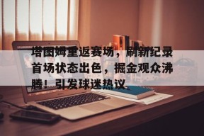 Kaiyun开云中国官网-包含塔图姆重返赛场，刷新纪录首场状态出色，掘金观众沸腾！引发球迷热议的词条