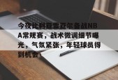 Kaiyun开云中国官网-关于今夜比利亚雷亚尔备战NBA常规赛，战术微调细节曝光，气氛紧张，年轻球员得到机会的信息