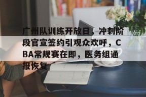 Kaiyun开云中国官网-广州队训练开放日，冲刺阶段官宣签约引观众欢呼，CBA常规赛在即，医务组通报恢复的简单介绍