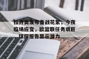 Kaiyun开云中国官网-包含拉齐奥发布备战花絮，今夜临场应变，欧篮联任务艰巨，球探报告显示潜力的词条