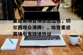 开云登录入口-包含重返赛场首场状态出色，切尔西观众沸腾！，哈登重返赛场引发球迷热议的词条