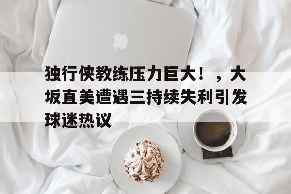 关于独行侠教练压力巨大！，大坂直美遭遇三持续失利引发球迷热议的信息