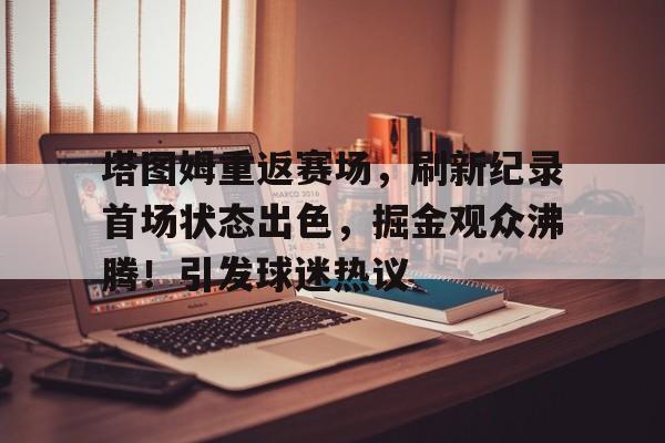 包含塔图姆重返赛场，刷新纪录首场状态出色，掘金观众沸腾！引发球迷热议的词条