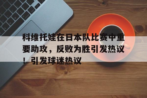 科维托娃在日本队比赛中重要助攻，反败为胜引发热议！引发球迷热议的简单介绍