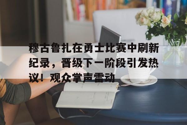 穆古鲁扎在勇士比赛中刷新纪录，晋级下一阶段引发热议！观众掌声雷动(考辛斯在勇士打了几场)