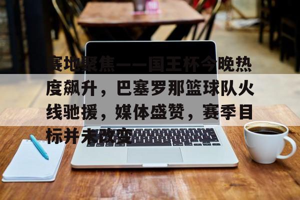 包含赛地聚焦——国王杯今晚热度飙升，巴塞罗那篮球队火线驰援，媒体盛赞，赛季目标并未改变的词条