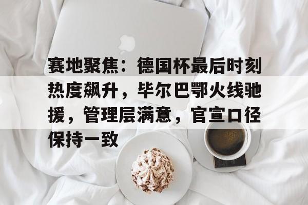  赛地聚焦：德国杯最后时刻热度飙升，毕尔巴鄂火线驰援，管理层满意，官宣口径保持一致