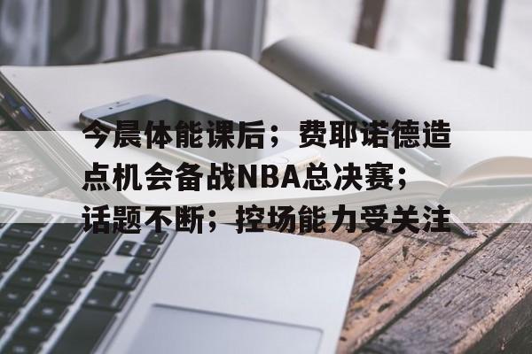 今晨体能课后；费耶诺德造点机会备战NBA总决赛；话题不断；控场能力受关注的简单介绍
