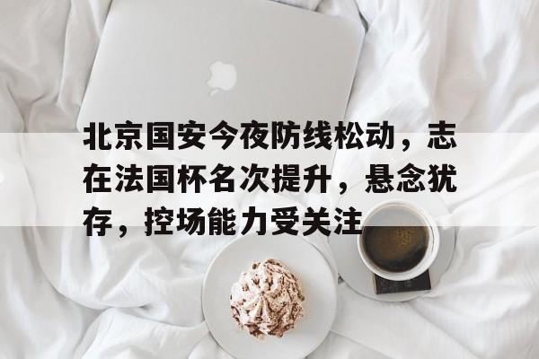 北京国安今夜防线松动，志在法国杯名次提升，悬念犹存，控场能力受关注的简单介绍